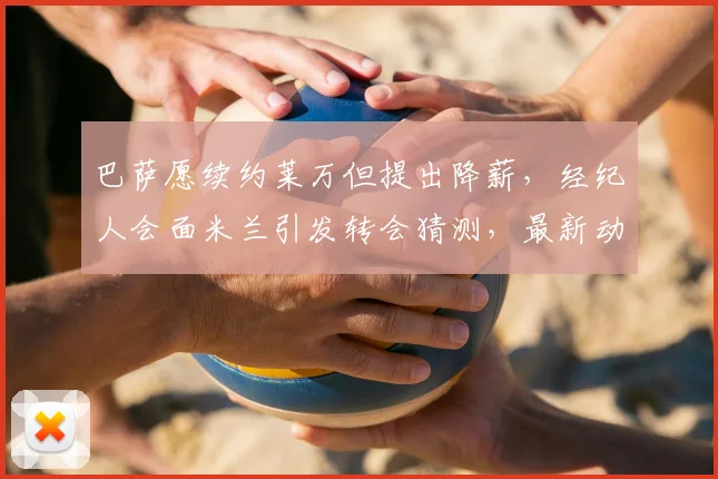 巴萨愿续约莱万但提出降薪，经纪人会面米兰引发转会猜测，最新动态解读
