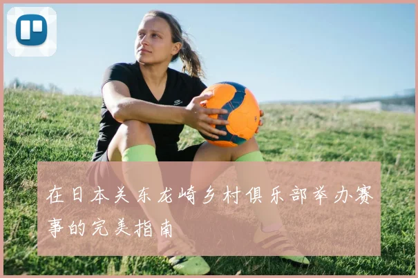 在日本关东龙崎乡村俱乐部举办赛事的完美指南