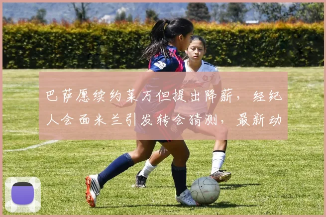巴萨愿续约莱万但提出降薪，经纪人会面米兰引发转会猜测，最新动态解读