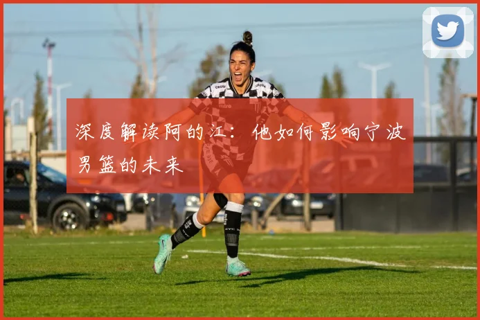 深度解读阿的江：他如何影响宁波男篮的未来