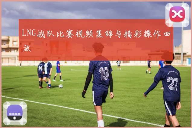 LNG战队比赛视频集锦与精彩操作回放