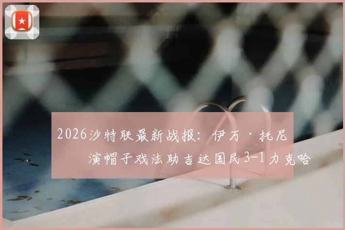 2026沙特联最新战报：伊万·托尼上演帽子戏法助吉达国民3-1力克哈萨征服，附比赛关键镜头回顾