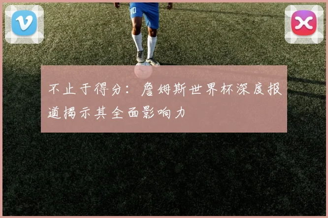 不止于得分：詹姆斯世界杯深度报道揭示其全面影响力