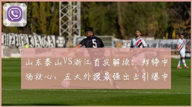 山东泰山VS浙江首发解读:郑铮中场核心,五大外援最强出击引爆中超