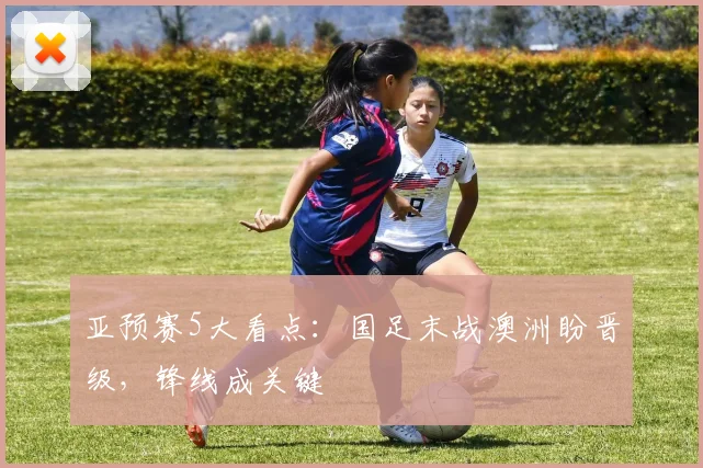 亚预赛5大看点:国足末战澳洲盼晋级,锋线成关键