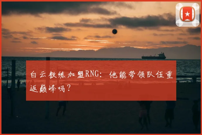 白云教练加盟RNG：他能带领队伍重返巅峰吗？