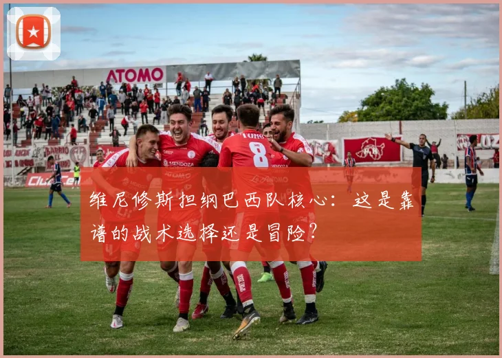 维尼修斯担纲巴西队核心:这是靠谱的战术选择还是冒险?