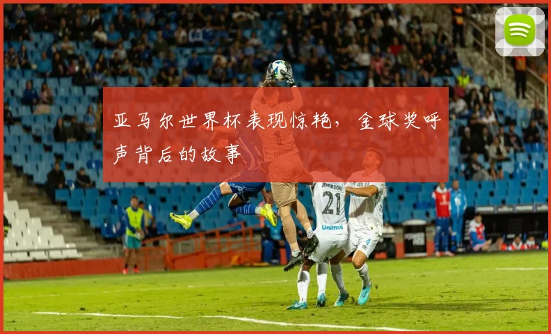 亚马尔世界杯表现惊艳,金球奖呼声背后的故事