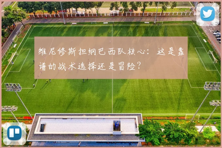 维尼修斯担纲巴西队核心：这是靠谱的战术选择还是冒险？