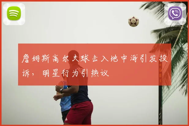 詹姆斯高尔夫球击入地中海引发投诉，明星行为引热议