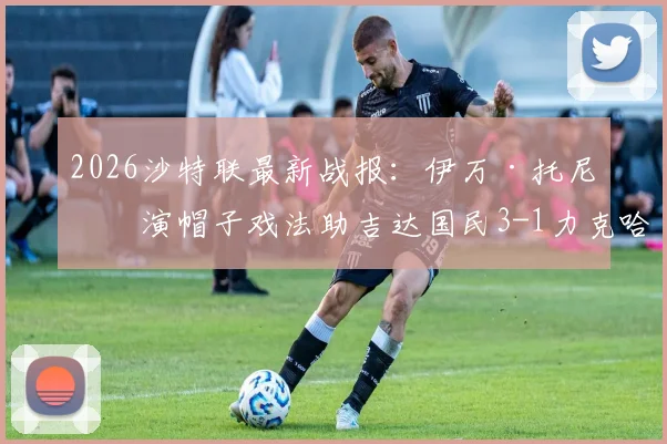 2026沙特联最新战报：伊万·托尼上演帽子戏法助吉达国民3-1力克哈萨征服，附比赛关键镜头回顾