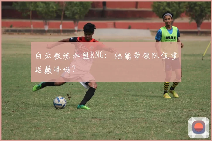 白云教练加盟RNG：他能带领队伍重返巅峰吗？