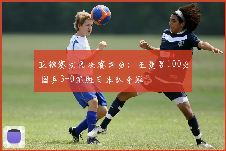 亚锦赛女团决赛评分:王曼昱100分 国乒3-0完胜日本队夺冠