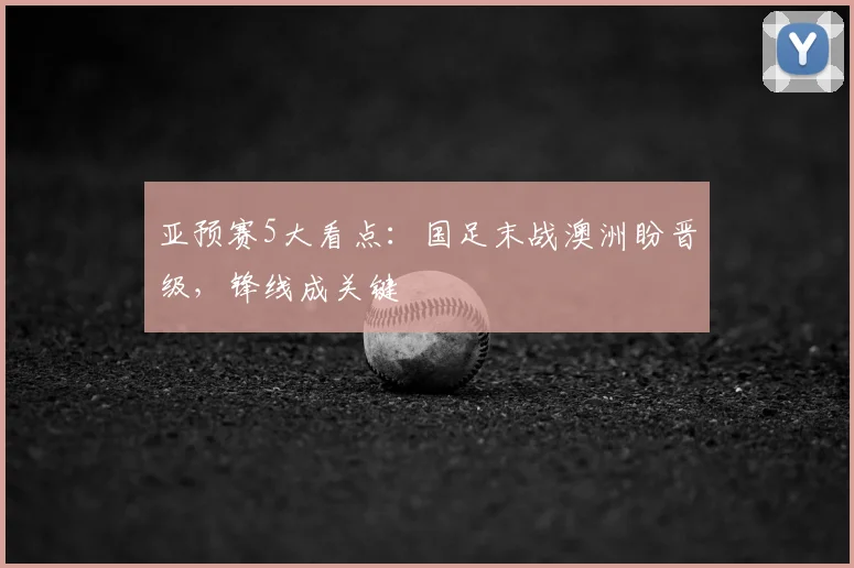 亚预赛5大看点：国足末战澳洲盼晋级，锋线成关键